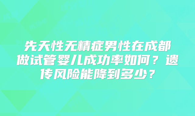 先天性无精症男性在成都做试管婴儿成功率如何？遗传风险能降到多少？