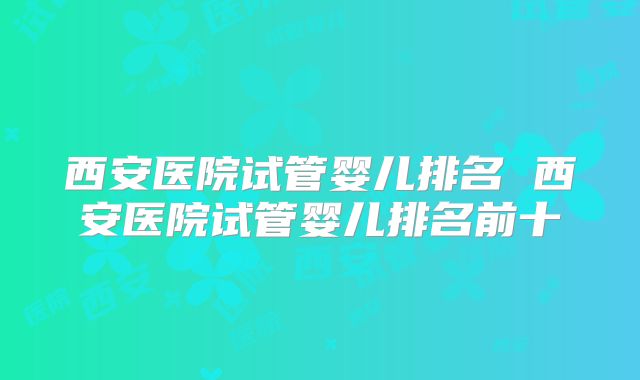 西安医院试管婴儿排名 西安医院试管婴儿排名前十