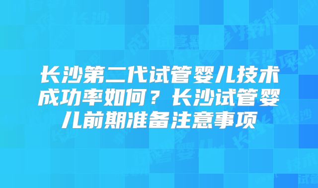 长沙第二代试管婴儿技术成功率如何?长沙试管婴儿前期准备注意事项