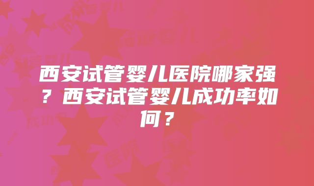 西安试管婴儿医院哪家强?西安试管婴儿成功率如何?