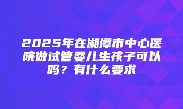 2025年在湘潭市中心医院做试管婴儿生孩子可以吗？有什么要求