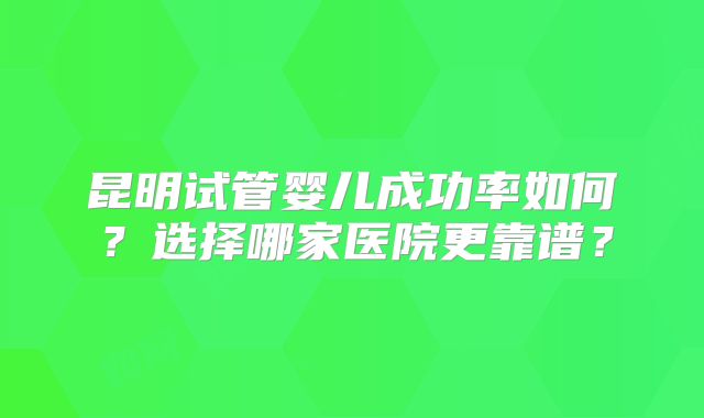 昆明试管婴儿成功率如何?选择哪家医院更靠谱?