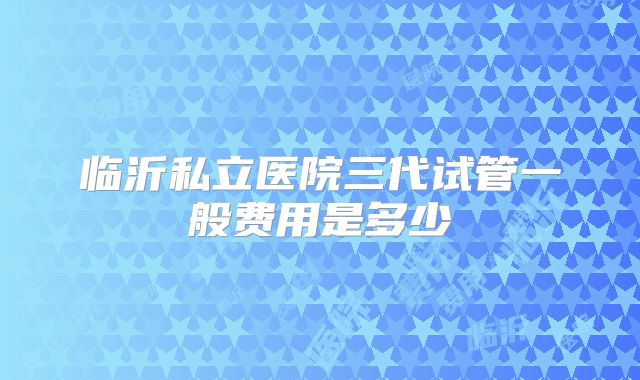 临沂私立医院三代试管一般费用是多少