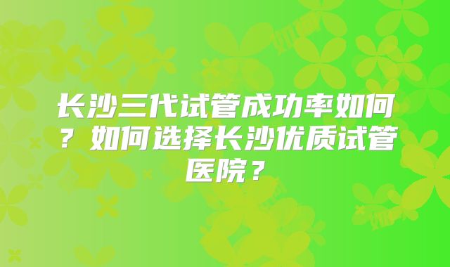长沙三代试管成功率如何?如何选择长沙优质试管医院?