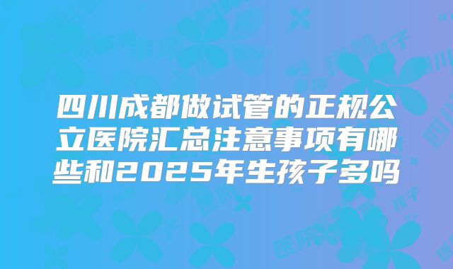 四川成都做试管的正规公立医院汇总注意事项有哪些和2025年生孩子多吗