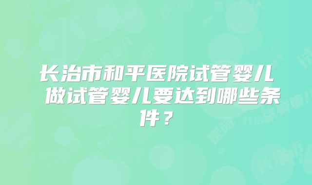 长治市和平医院试管婴儿 做试管婴儿要达到哪些条件？