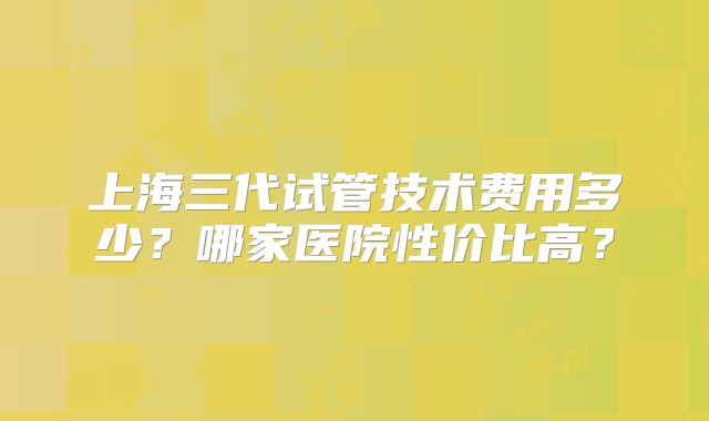上海三代试管技术费用多少?哪家医院性价比高?