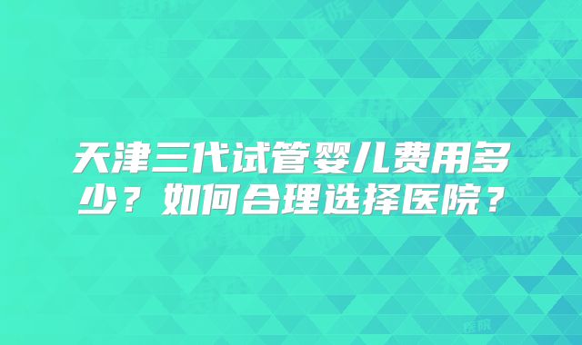天津三代试管婴儿费用多少？如何合理选择医院？