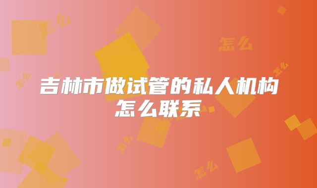 吉林市做试管的私人机构怎么联系