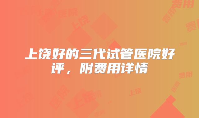 上饶好的三代试管医院好评，附费用详情