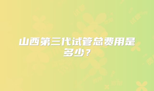 山西第三代试管总费用是多少？