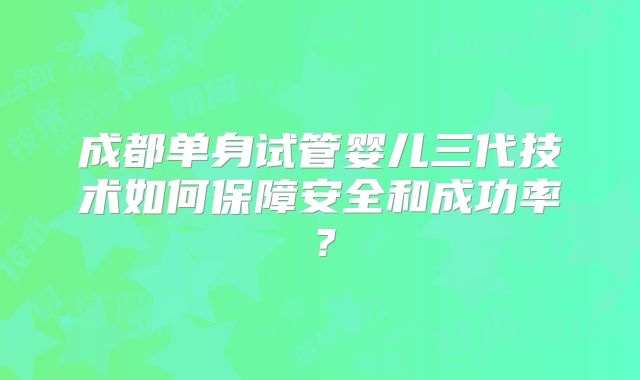 成都单身试管婴儿三代技术如何保障安全和成功率?