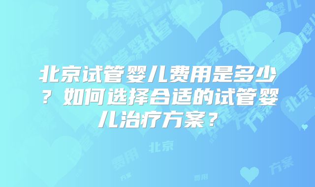 北京试管婴儿费用是多少?如何选择合适的试管婴儿治疗方案?