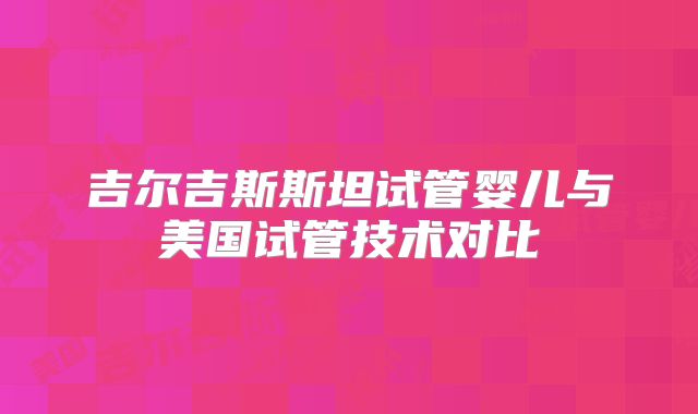 吉尔吉斯斯坦试管婴儿与美国试管技术对比