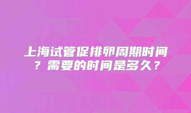 上海试管促排卵周期时间?需要的时间是多久?