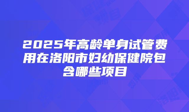2025年高龄单身试管费用在洛阳市妇幼保健院包含哪些项目