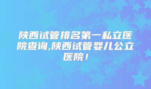 陕西试管排名第一私立医院查询,陕西试管婴儿公立医院！