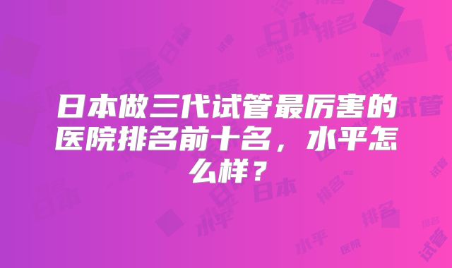 日本做三代试管最厉害的医院排名前十名，水平怎么样？