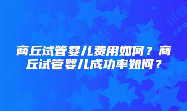 商丘试管婴儿费用如何?商丘试管婴儿成功率如何?