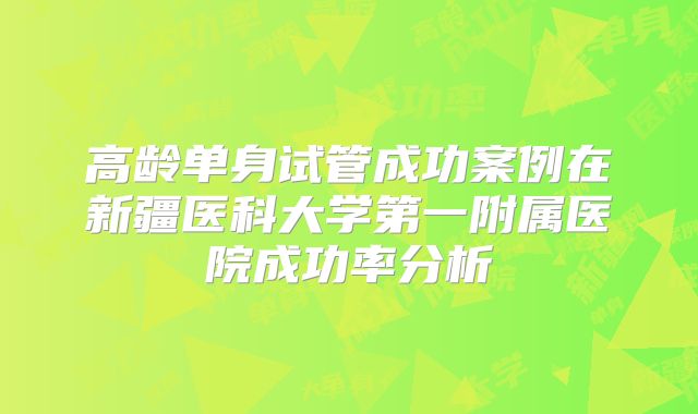 高龄单身试管成功案例在新疆医科大学第一附属医院成功率分析