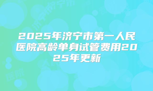 2025年济宁市第一人民医院高龄单身试管费用2025年更新
