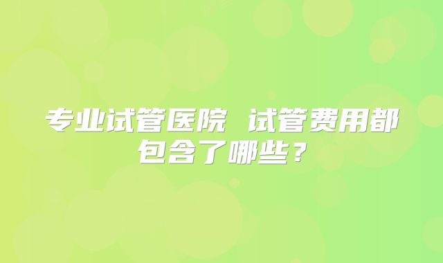 专业试管医院 试管费用都包含了哪些？