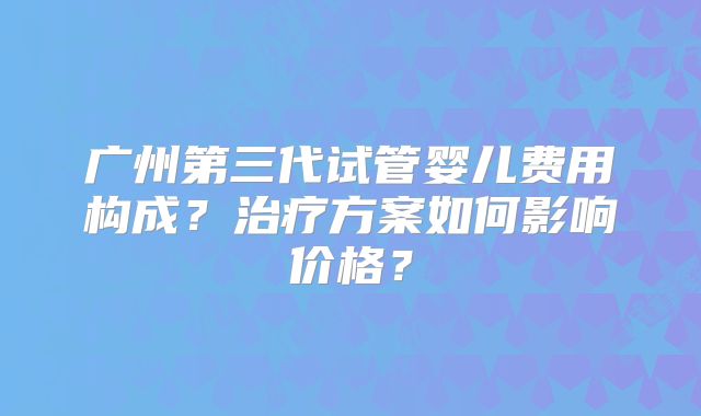 广州第三代试管婴儿费用构成？治疗方案如何影响价格？