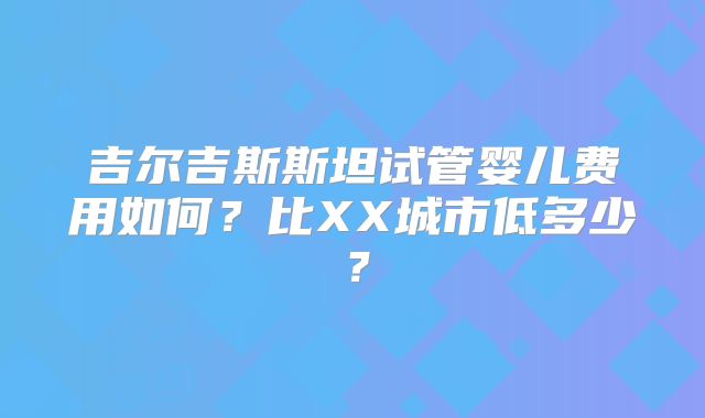 吉尔吉斯斯坦试管婴儿费用如何?比XX城市低多少?