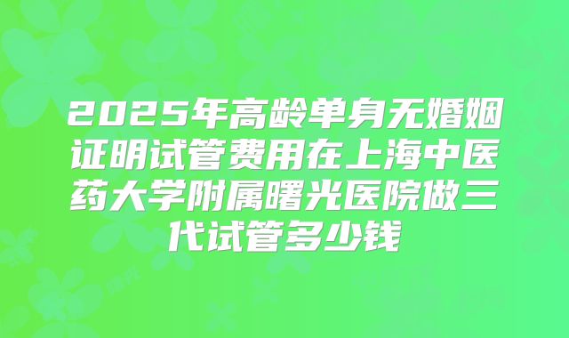 2025年高龄单身无婚姻证明试管费用在上海中医药大学附属曙光医院做三代试管多少钱