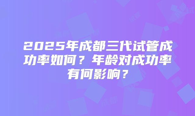 2025年成都三代试管成功率如何?年龄对成功率有何影响?
