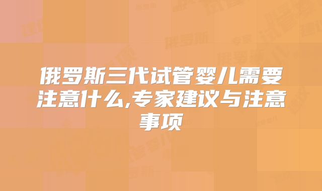 俄罗斯三代试管婴儿需要注意什么,专家建议与注意事项