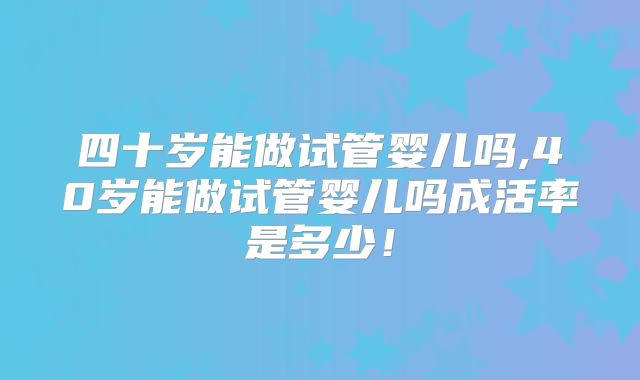 四十岁能做试管婴儿吗,40岁能做试管婴儿吗成活率是多少！