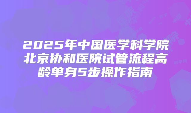 2025年中国医学科学院北京协和医院试管流程高龄单身5步操作指南