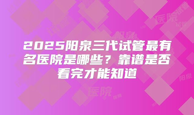 2025阳泉三代试管最有名医院是哪些?靠谱是否看完才能知道