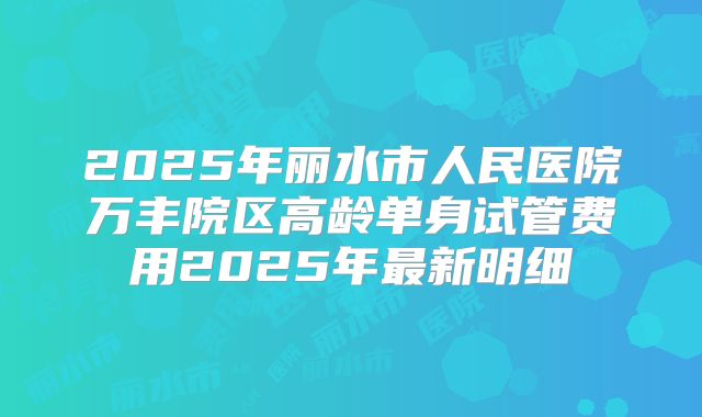 2025年丽水市人民医院万丰院区高龄单身试管费用2025年最新明细