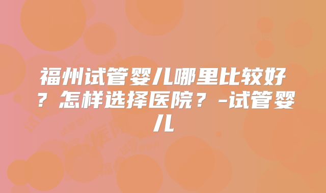 福州试管婴儿哪里比较好?怎样选择医院?-试管婴儿