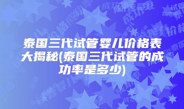 泰国三代试管婴儿价格表大揭秘(泰国三代试管的成功率是多少)
