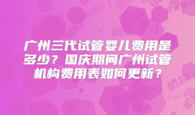 广州三代试管婴儿费用是多少？国庆期间广州试管机构费用表如何更新？