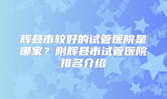 辉县市较好的试管医院是哪家？附辉县市试管医院排名介绍