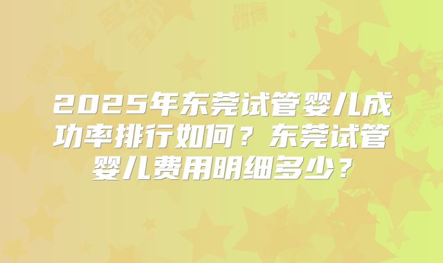 2025年东莞试管婴儿成功率排行如何?东莞试管婴儿费用明细多少?