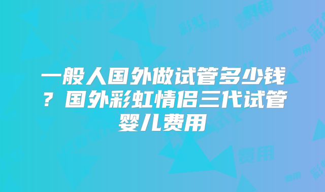 一般人国外做试管多少钱？国外彩虹情侣三代试管婴儿费用