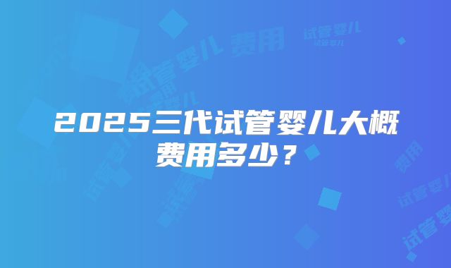 2025三代试管婴儿大概费用多少？