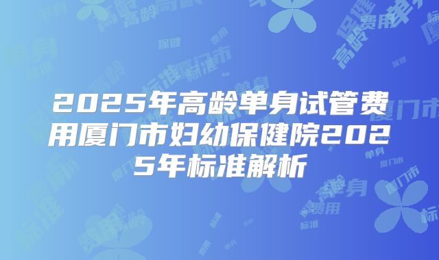 2025年高龄单身试管费用厦门市妇幼保健院2025年标准解析
