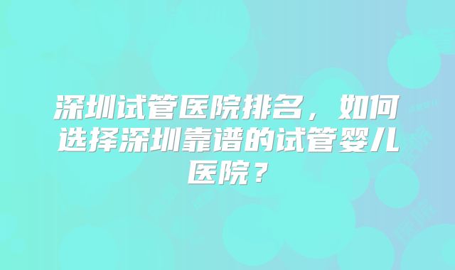 深圳试管医院排名,如何选择深圳靠谱的试管婴儿医院?