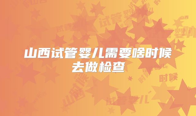 山西试管婴儿需要啥时候去做检查