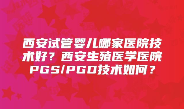 西安试管婴儿哪家医院技术好?西安生殖医学医院PGS/PGD技术如何?