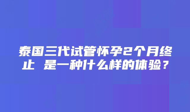 泰国三代试管怀孕2个月终止 是一种什么样的体验?