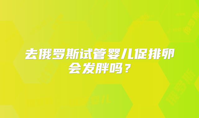 去俄罗斯试管婴儿促排卵会发胖吗？