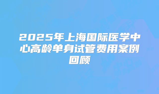 2025年上海国际医学中心高龄单身试管费用案例回顾