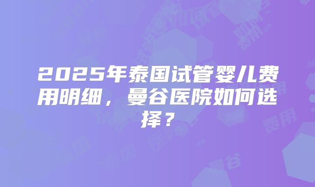 2025年泰国试管婴儿费用明细，曼谷医院如何选择？